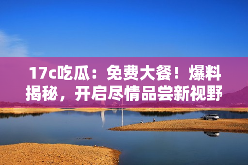 17c吃瓜：免費大餐！爆料揭秘，開啟盡情品嘗新視野