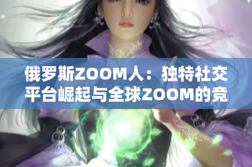 俄羅斯ZOOM人：獨(dú)特社交平臺(tái)崛起與全球ZOOM的競(jìng)爭(zhēng)