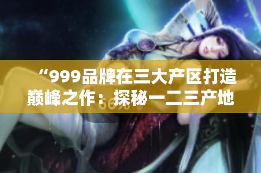“999品牌在三大產區(qū)打造巔峰之作：探秘一二三產地的精品奇跡”