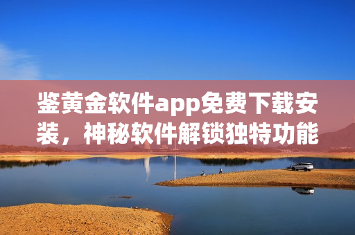 鑒黃金軟件app免費(fèi)下載安裝，神秘軟件解鎖獨(dú)特功能