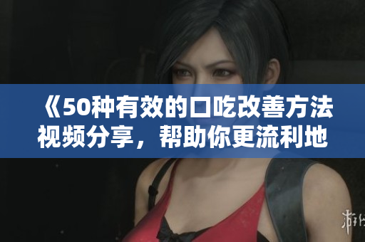 《50種有效的口吃改善方法視頻分享，幫助你更流利地表達(dá)自己》