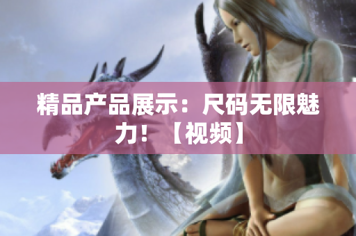精品產(chǎn)品展示：尺碼無(wú)限魅力！【視頻】