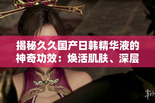 揭秘久久國產(chǎn)日韓精華液的神奇功效：煥活肌膚、深層滋養(yǎng)，呈現(xiàn)青春光彩！