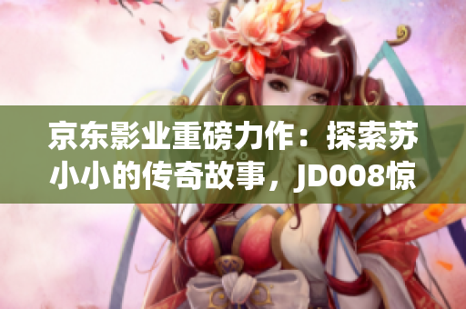 京東影業(yè)重磅力作：探索蘇小小的傳奇故事，JD008驚艷登場