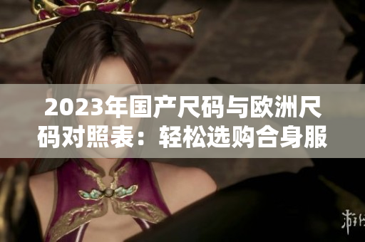 2023年國(guó)產(chǎn)尺碼與歐洲尺碼對(duì)照表：輕松選購(gòu)合身服裝