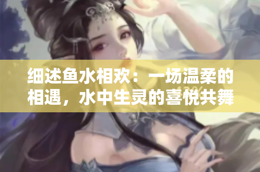 細述魚水相歡：一場溫柔的相遇，水中生靈的喜悅共舞