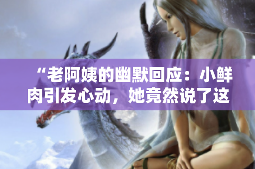 “老阿姨的幽默回應(yīng)：小鮮肉引發(fā)心動(dòng)，她竟然說了這樣的話！”