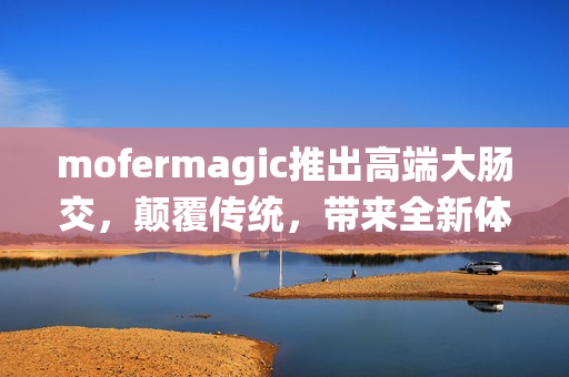 mofermagic推出高端大腸交，顛覆傳統(tǒng)，帶來全新體驗