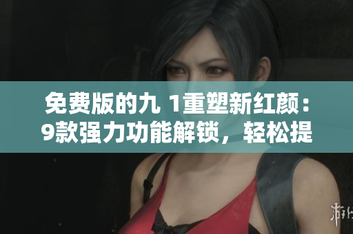 免費(fèi)版的九 1重塑新紅顏：9款強(qiáng)力功能解鎖，輕松提升使用體驗(yàn)！