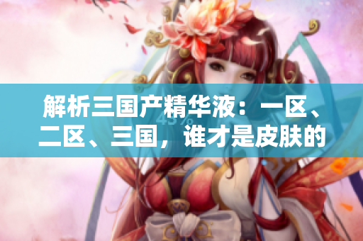 解析三國產(chǎn)精華液：一區(qū)、二區(qū)、三國，誰才是皮膚的終極寵愛？