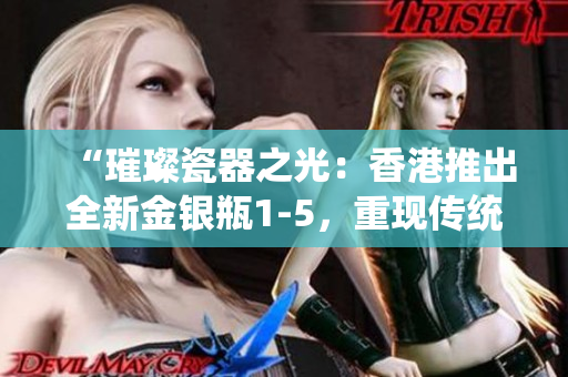 “璀璨瓷器之光：香港推出全新金銀瓶1-5，重現(xiàn)傳統(tǒng)精髓”