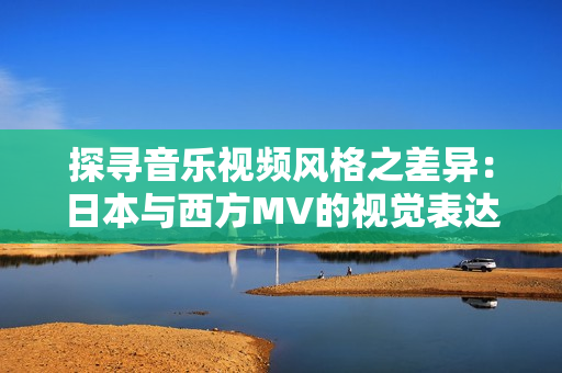 探尋音樂(lè)視頻風(fēng)格之差異：日本與西方MV的視覺(jué)表達(dá)對(duì)比分析