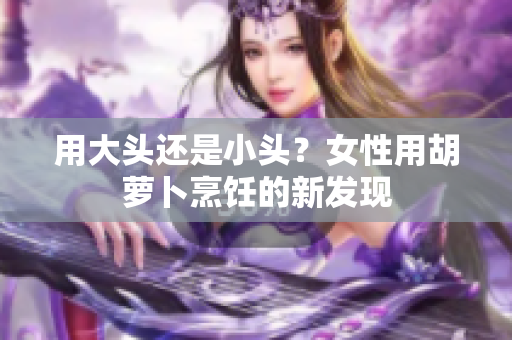 用大頭還是小頭？女性用胡蘿卜烹飪的新發(fā)現(xiàn)