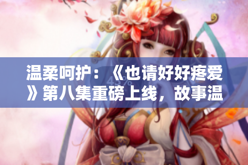 溫柔呵護：《也請好好疼愛》第八集重磅上線，故事溫情細膩，引人入勝