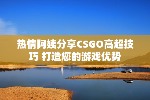 熱情阿姨分享CSGO高超技巧 打造您的游戲優(yōu)勢(shì)