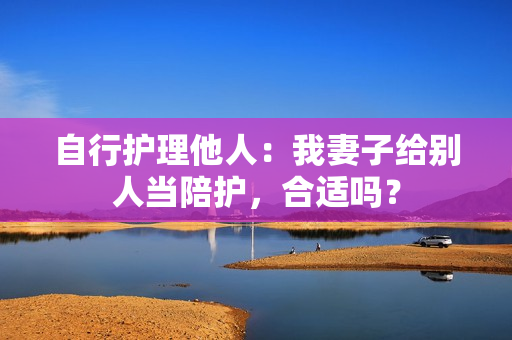 自行護(hù)理他人：我妻子給別人當(dāng)陪護(hù)，合適嗎？