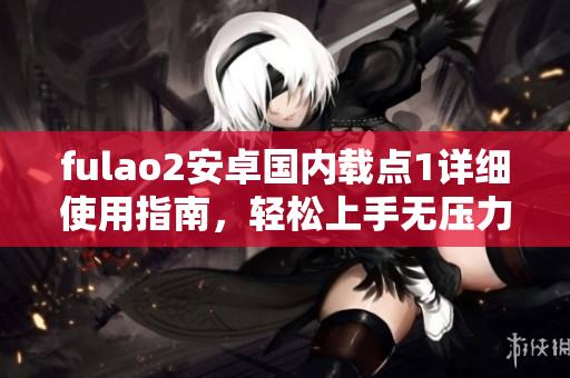 fulao2安卓國內(nèi)載點(diǎn)1詳細(xì)使用指南，輕松上手無壓力