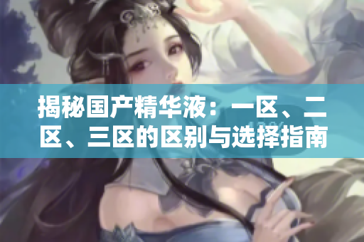 揭秘國產(chǎn)精華液：一區(qū)、二區(qū)、三區(qū)的區(qū)別與選擇指南