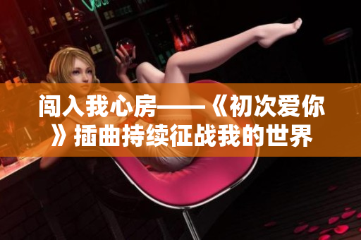闖入我心房——《初次愛你》插曲持續(xù)征戰(zhàn)我的世界