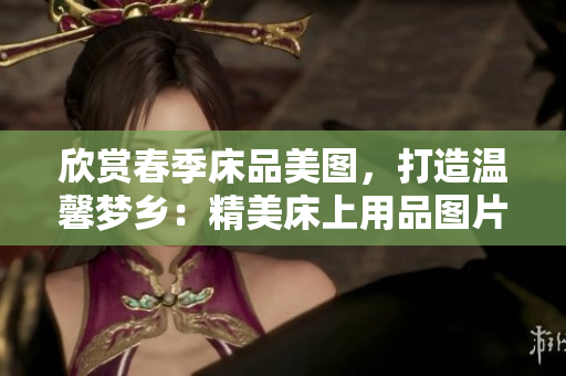 欣賞春季床品美圖，打造溫馨夢鄉(xiāng)：精美床上用品圖片大集合