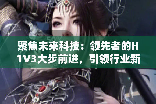 聚焦未來科技：領(lǐng)先者的H1V3大步前進(jìn)，引領(lǐng)行業(yè)新風(fēng)向