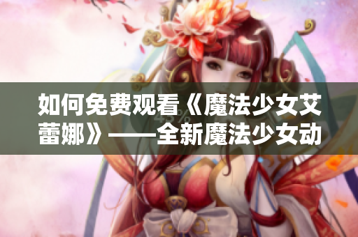 如何免費(fèi)觀看《魔法少女艾蕾娜》——全新魔法少女動(dòng)畫(huà)的觀影指南