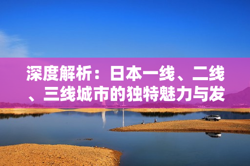 深度解析：日本一線、二線、三線城市的獨(dú)特魅力與發(fā)展特點(diǎn)