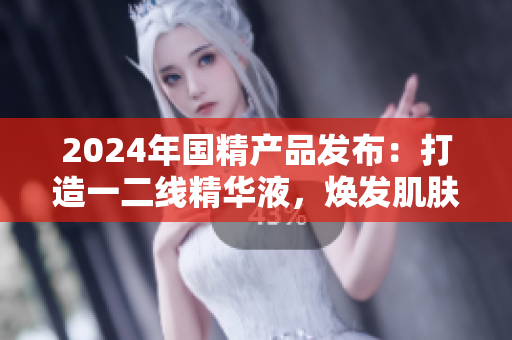 2024年國(guó)精產(chǎn)品發(fā)布：打造一二線精華液，煥發(fā)肌膚煥新生