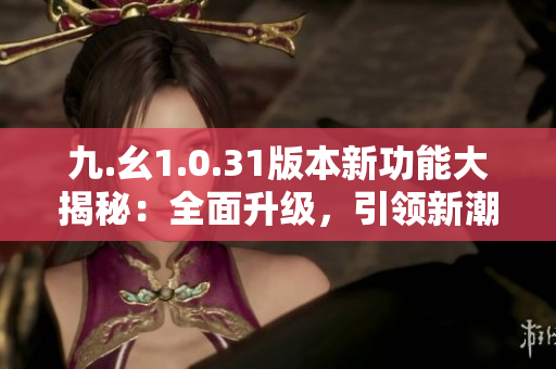 九.幺1.0.31版本新功能大揭秘：全面升級，引領新潮流