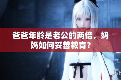 爸爸年齡是老公的兩倍，媽媽如何妥善教育？