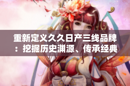 重新定義久久日產(chǎn)三線品牌：挖掘歷史淵源、傳承經(jīng)典創(chuàng)新的汽車力量