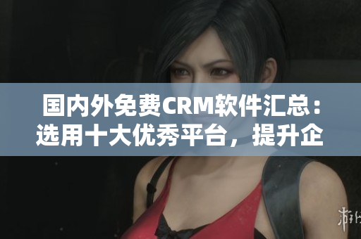 國(guó)內(nèi)外免費(fèi)CRM軟件匯總：選用十大優(yōu)秀平臺(tái)，提升企業(yè)管理效能