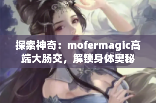 探索神奇：mofermagic高端大腸交，解鎖身體奧秘