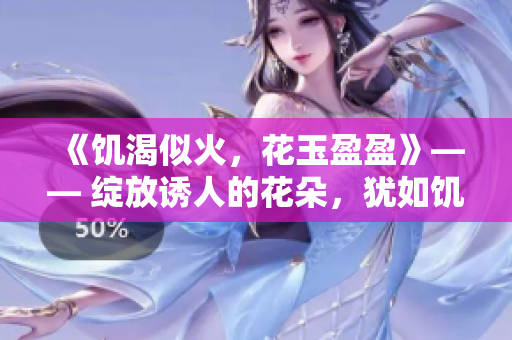 《饑渴似火，花玉盈盈》—— 綻放誘人的花朵，猶如饑渴追求滋潤的靈魂。