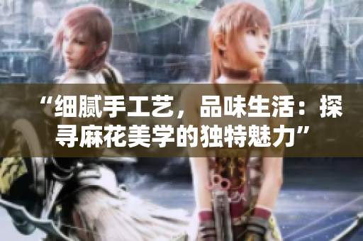 “細膩手工藝，品味生活：探尋麻花美學(xué)的獨特魅力”