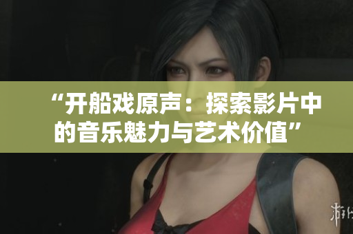 “開(kāi)船戲原聲：探索影片中的音樂(lè)魅力與藝術(shù)價(jià)值”