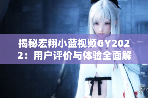 揭秘宏翔小藍(lán)視頻GY2022：用戶評(píng)價(jià)與體驗(yàn)全面解析，值得購買嗎？