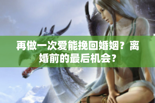 再做一次愛能挽回婚姻？離婚前的最后機(jī)會(huì)？