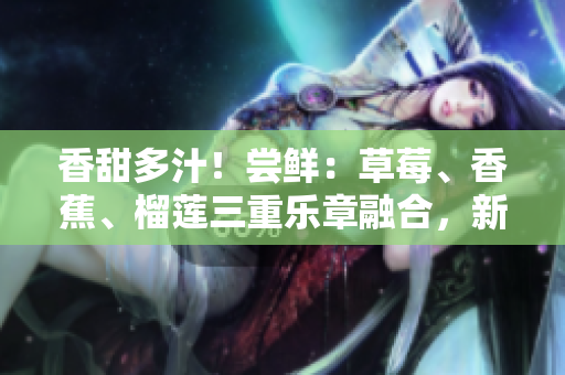 香甜多汁！嘗鮮：草莓、香蕉、榴蓮三重樂(lè)章融合，新鮮9w97w乳液誘惑無(wú)限！