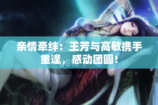 親情牽絆：王芳與高敏攜手重逢，感動(dòng)團(tuán)圓！