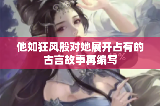 他如狂風般對她展開占有的古言故事再編寫