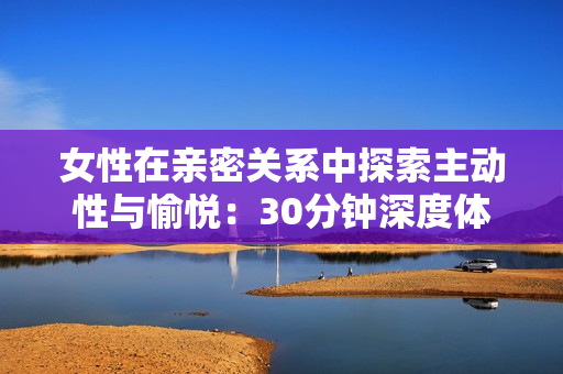 女性在親密關系中探索主動性與愉悅：30分鐘深度體驗