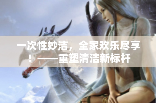 一次性妙潔，全家歡樂盡享！——重塑清潔新標桿