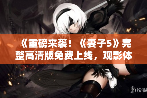 《重磅來襲！《妻子5》完整高清版免費上線，觀影體驗一流，精彩不容錯過！》