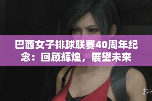 巴西女子排球聯(lián)賽40周年紀(jì)念：回顧輝煌，展望未來