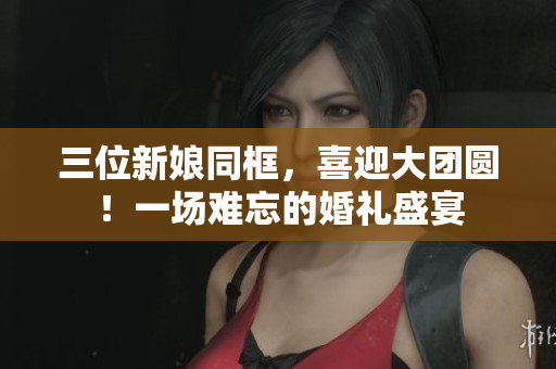三位新娘同框，喜迎大團(tuán)圓！一場難忘的婚禮盛宴