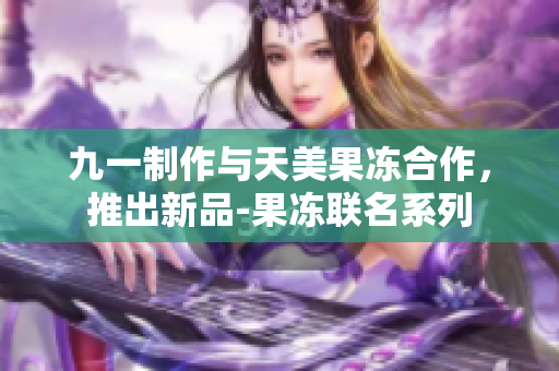 九一制作與天美果凍合作，推出新品-果凍聯(lián)名系列