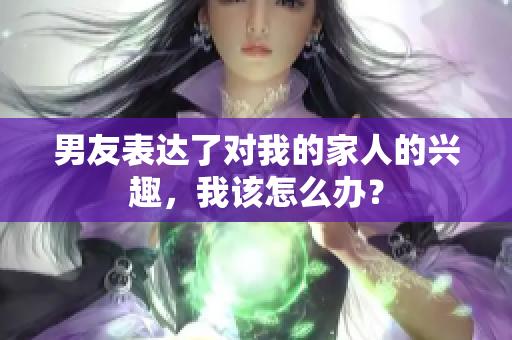 男友表達了對我的家人的興趣，我該怎么辦？