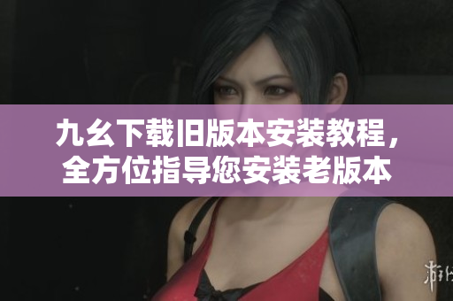 九幺下載舊版本安裝教程，全方位指導(dǎo)您安裝老版本