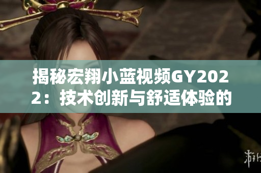 揭秘宏翔小藍(lán)視頻GY2022：技術(shù)創(chuàng)新與舒適體驗(yàn)的完美結(jié)合